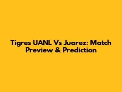 Tigres UANL Vs Juarez: Match Preview & Prediction