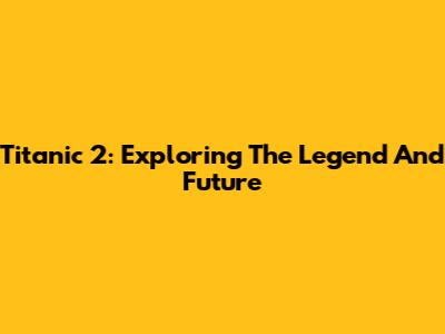 Titanic 2: Exploring The Legend And Future