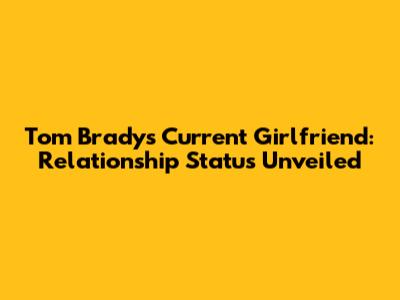 Tom Brady's Current Girlfriend: Relationship Status Unveiled