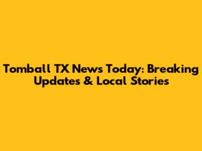 Tomball TX News Today: Breaking Updates & Local Stories