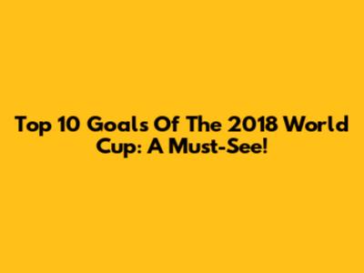 Top 10 Goals Of The 2018 World Cup: A Must-See!