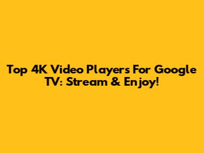 Top 4K Video Players For Google TV: Stream & Enjoy!