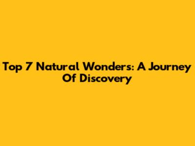 Top 7 Natural Wonders: A Journey Of Discovery