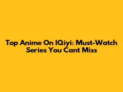 Top Anime On IQiyi: Must-Watch Series You Can't Miss