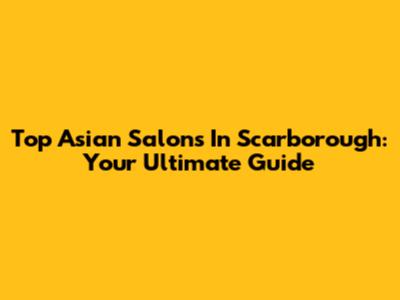 Top Asian Salons In Scarborough: Your Ultimate Guide