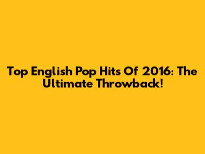 Top English Pop Hits Of 2016: The Ultimate Throwback!