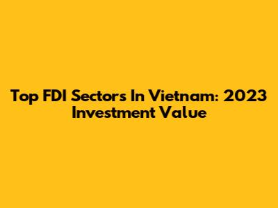 Top FDI Sectors In Vietnam: 2023 Investment Value