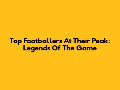 Top Footballers At Their Peak: Legends Of The Game