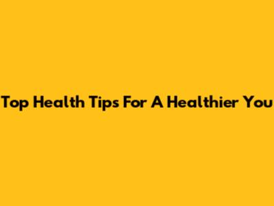 Top Health Tips For A Healthier You