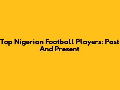 Top Nigerian Football Players: Past And Present