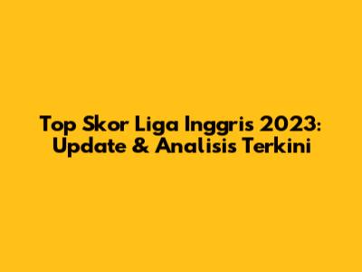 Top Skor Liga Inggris 2023: Update & Analisis Terkini