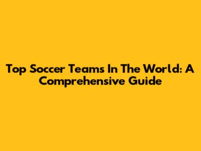 Top Soccer Teams In The World: A Comprehensive Guide