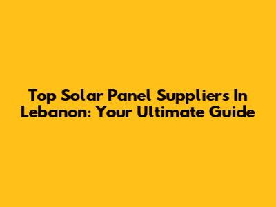 Top Solar Panel Suppliers In Lebanon: Your Ultimate Guide