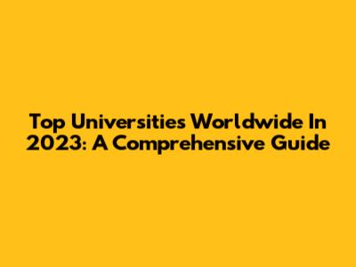 Top Universities Worldwide In 2023: A Comprehensive Guide