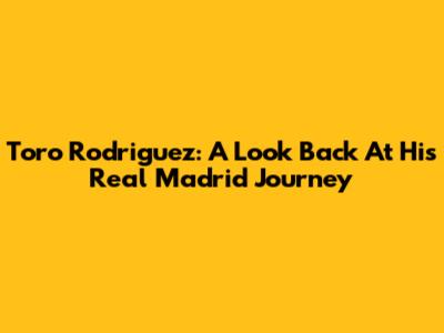 Toro Rodriguez: A Look Back At His Real Madrid Journey