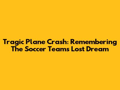 Tragic Plane Crash: Remembering The Soccer Team's Lost Dream