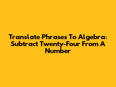 Translate Phrases To Algebra: "Subtract Twenty-Four From A Number"