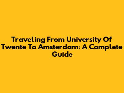 Traveling From University Of Twente To Amsterdam: A Complete Guide