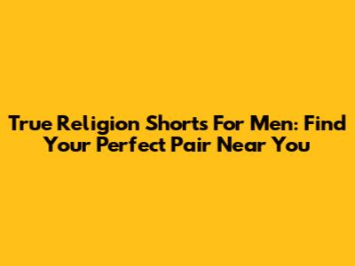 True Religion Shorts For Men: Find Your Perfect Pair Near You