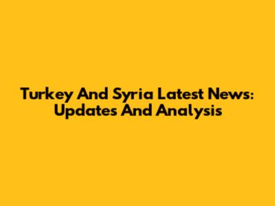 Turkey And Syria Latest News: Updates And Analysis