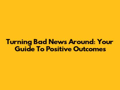 Turning Bad News Around: Your Guide To Positive Outcomes