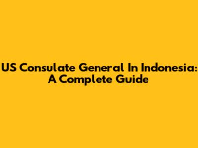 US Consulate General In Indonesia: A Complete Guide