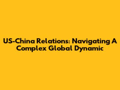 US-China Relations: Navigating A Complex Global Dynamic