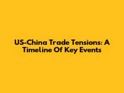 US-China Trade Tensions: A Timeline Of Key Events