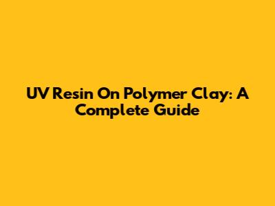 UV Resin On Polymer Clay: A Complete Guide