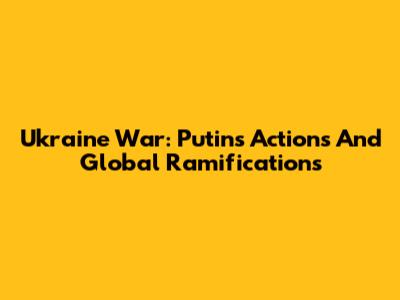 Ukraine War: Putin's Actions And Global Ramifications