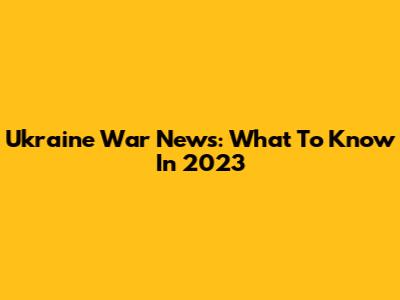 Ukraine War News: What To Know In 2023
