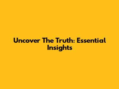 Uncover The Truth: Essential Insights