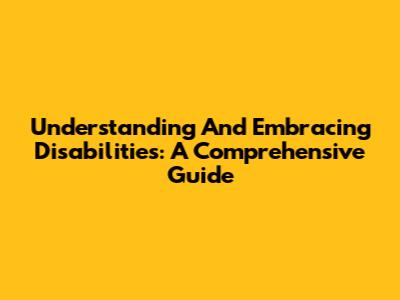 Understanding And Embracing Disabilities: A Comprehensive Guide