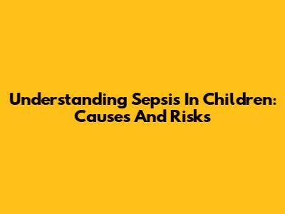 Understanding Sepsis In Children: Causes And Risks