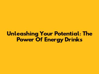 Unleashing Your Potential: The Power Of Energy Drinks