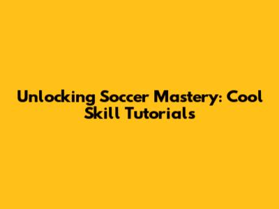 Unlocking Soccer Mastery: Cool Skill Tutorials