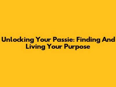 Unlocking Your Passie: Finding And Living Your Purpose
