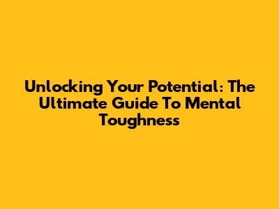Unlocking Your Potential: The Ultimate Guide To Mental Toughness