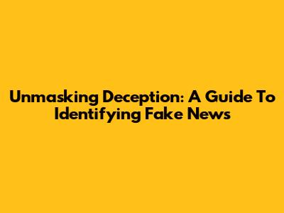 Unmasking Deception: A Guide To Identifying Fake News