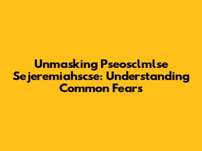 Unmasking Pseosclmlse Sejeremiahscse: Understanding Common Fears