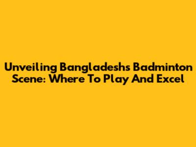 Unveiling Bangladesh's Badminton Scene: Where To Play And Excel