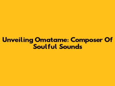 Unveiling Omatame: Composer Of Soulful Sounds