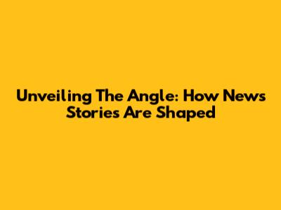 Unveiling The Angle: How News Stories Are Shaped