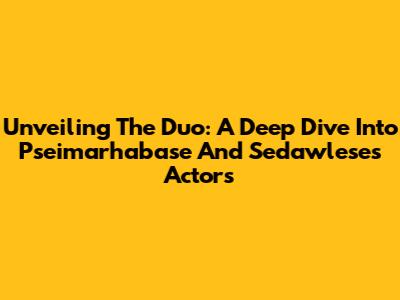 Unveiling The Duo: A Deep Dive Into Pseimarhabase And Sedawlese's Actors