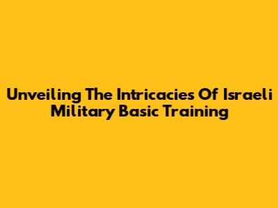 Unveiling The Intricacies Of Israeli Military Basic Training