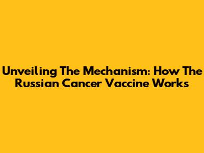 Unveiling The Mechanism: How The Russian Cancer Vaccine Works