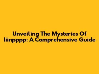 Unveiling The Mysteries Of Iiinpppp: A Comprehensive Guide