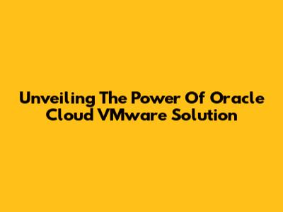 Unveiling The Power Of Oracle Cloud VMware Solution