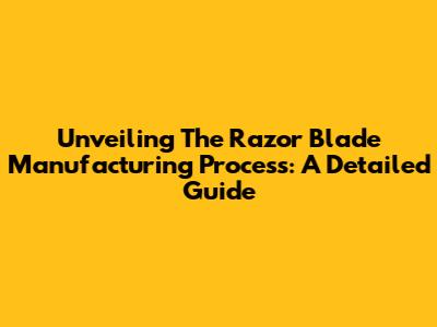 Unveiling The Razor Blade Manufacturing Process: A Detailed Guide
