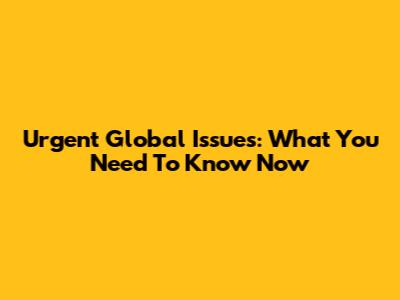 Urgent Global Issues: What You Need To Know Now